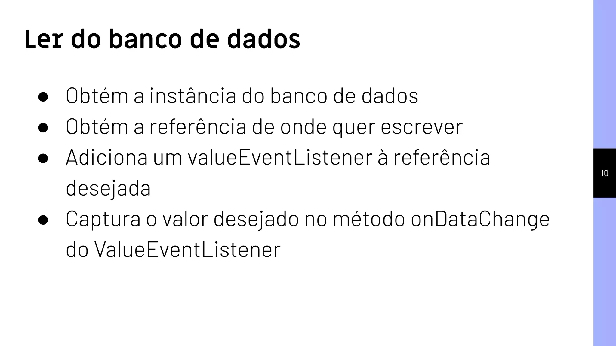 10
Ler do banco de dados
● Obtém a instância do banco de dados
● Obtém a referência de onde quer escrever
● Adiciona um valueEventListener à referência
desejada
● Captura o valor desejado no método onDataChange
do ValueEventListener
 