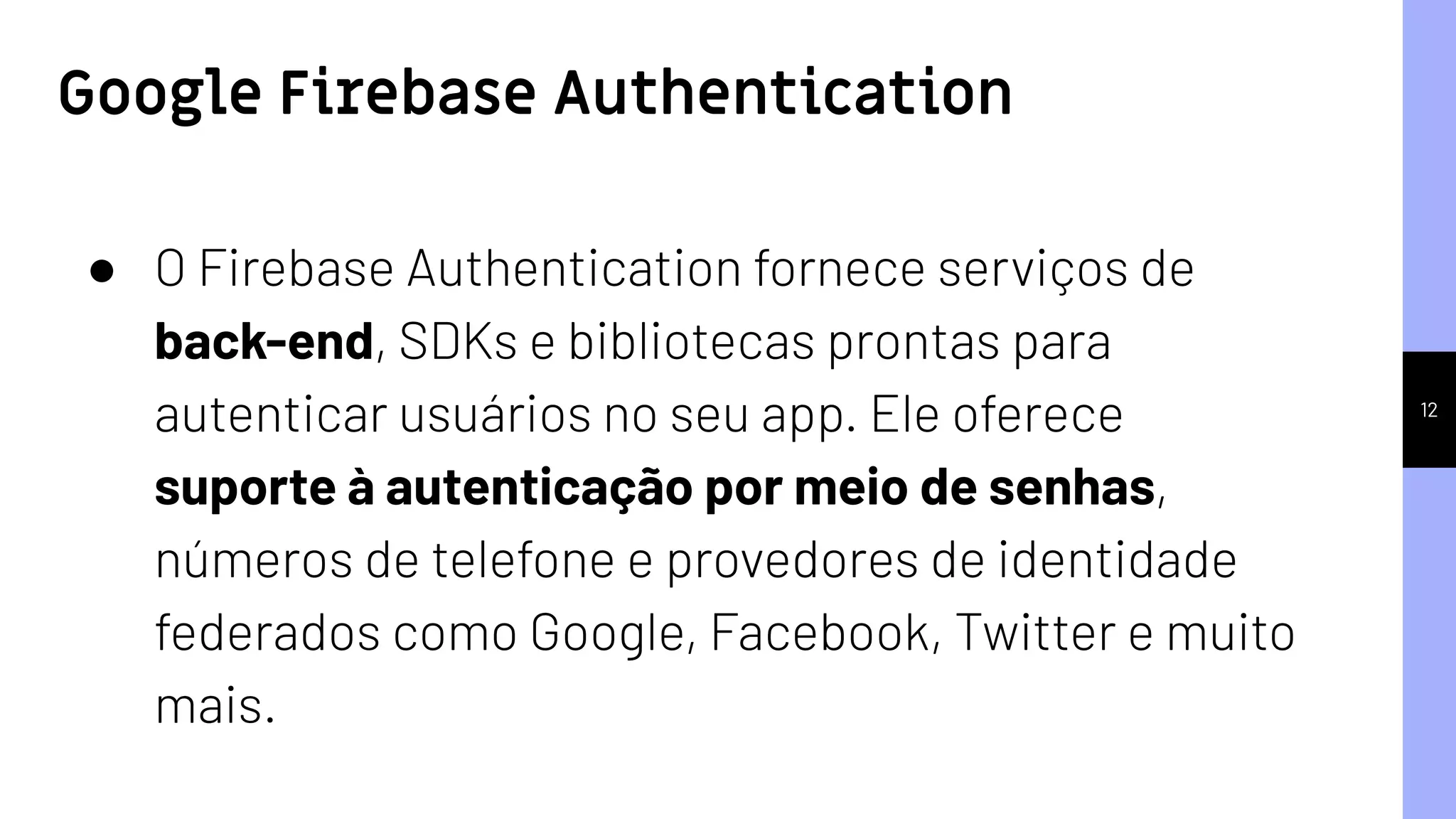 12
● O Firebase Authentication fornece serviços de
back-end, SDKs e bibliotecas prontas para
autenticar usuários no seu app. Ele oferece
suporte à autenticação por meio de senhas,
números de telefone e provedores de identidade
federados como Google, Facebook, Twitter e muito
mais.
Google Firebase Authentication
 