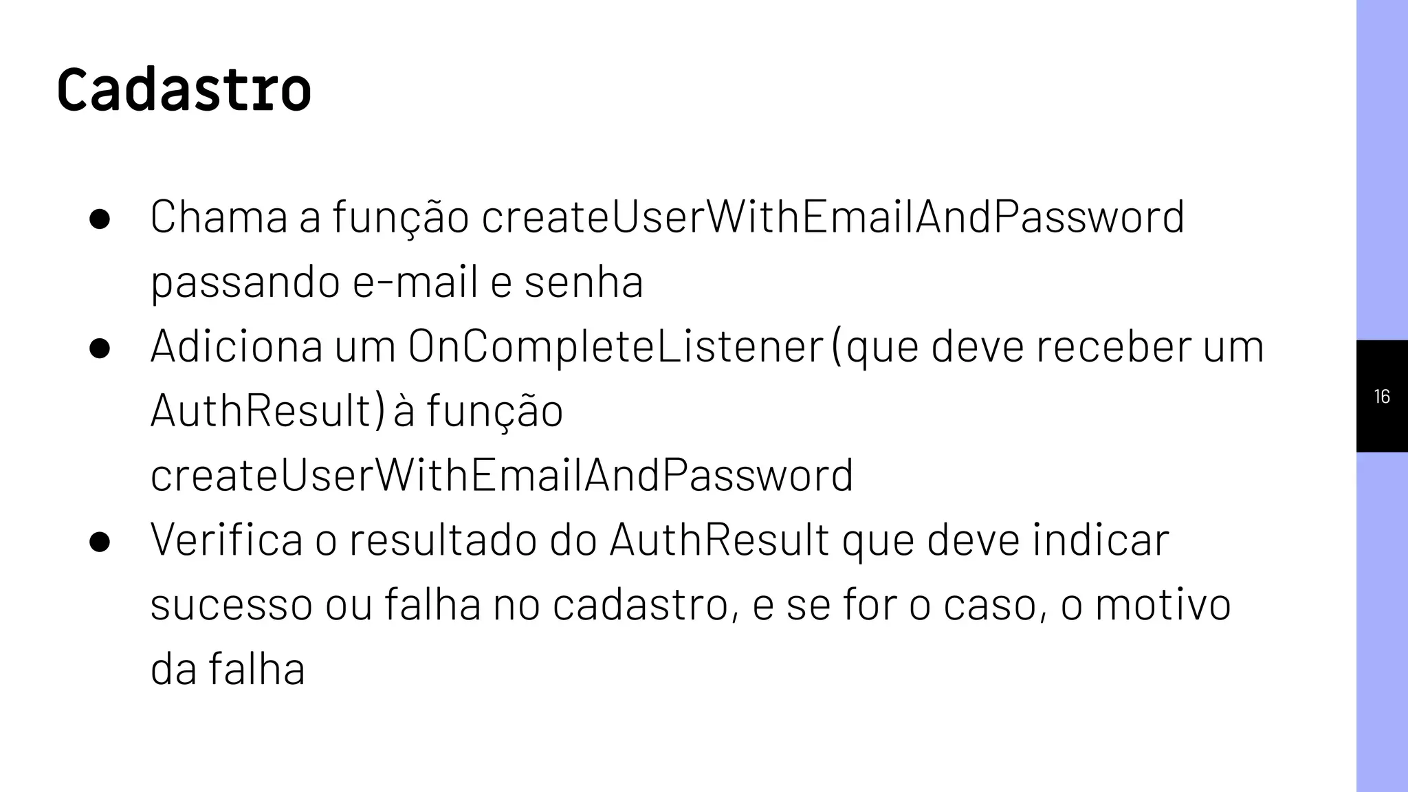 16
● Chama a função createUserWithEmailAndPassword
passando e-mail e senha
● Adiciona um OnCompleteListener (que deve receber um
AuthResult) à função
createUserWithEmailAndPassword
● Veriﬁca o resultado do AuthResult que deve indicar
sucesso ou falha no cadastro, e se for o caso, o motivo
da falha
Cadastro
 