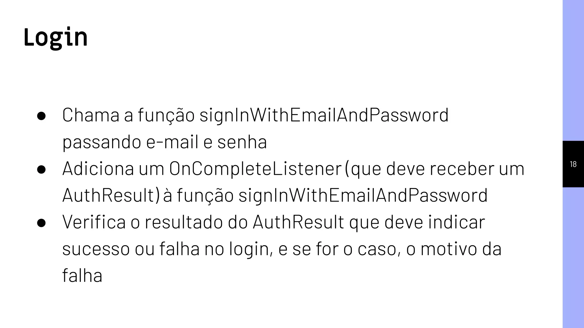 18
● Chama a função signInWithEmailAndPassword
passando e-mail e senha
● Adiciona um OnCompleteListener (que deve receber um
AuthResult) à função signInWithEmailAndPassword
● Veriﬁca o resultado do AuthResult que deve indicar
sucesso ou falha no login, e se for o caso, o motivo da
falha
Login
 