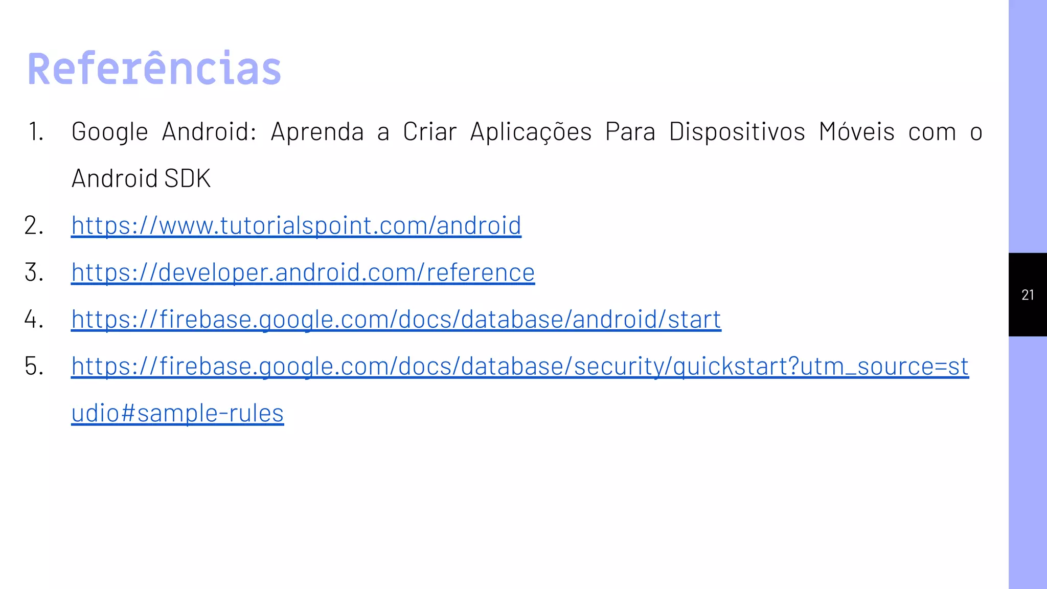 21
1. Google Android: Aprenda a Criar Aplicações Para Dispositivos Móveis com o
Android SDK
2. https://www.tutorialspoint.com/android
3. https://developer.android.com/reference
4. https://ﬁrebase.google.com/docs/database/android/start
5. https://ﬁrebase.google.com/docs/database/security/quickstart?utm_source=st
udio#sample-rules
Referências
 