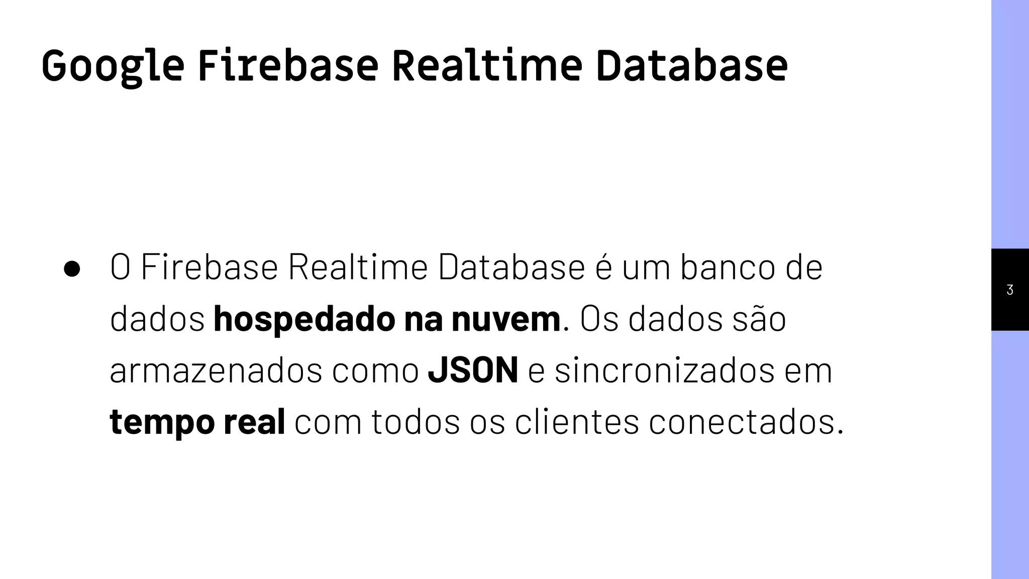 3
● O Firebase Realtime Database é um banco de
dados hospedado na nuvem. Os dados são
armazenados como JSON e sincronizados em
tempo real com todos os clientes conectados.
Google Firebase Realtime Database
 