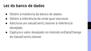 10
Ler do banco de dados
● Obtém a instância do banco de dados
● Obtém a referência de onde quer escrever
● Adiciona um valueEventListener à referência
desejada
● Captura o valor desejado no método onDataChange
do ValueEventListener
 