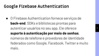 12
● O Firebase Authentication fornece serviços de
back-end, SDKs e bibliotecas prontas para
autenticar usuários no seu app. Ele oferece
suporte à autenticação por meio de senhas,
números de telefone e provedores de identidade
federados como Google, Facebook, Twitter e muito
mais.
Google Firebase Authentication
 