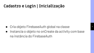 14
● Cria objeto FirebaseAuth global na classe
● Instancia o objeto no onCreate da activity com base
na instância do FirebaseAuth
Cadastro e Login | Inicialização
 