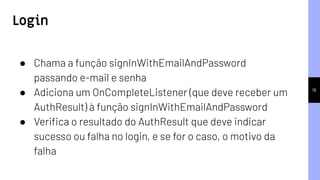 18
● Chama a função signInWithEmailAndPassword
passando e-mail e senha
● Adiciona um OnCompleteListener (que deve receber um
AuthResult) à função signInWithEmailAndPassword
● Veriﬁca o resultado do AuthResult que deve indicar
sucesso ou falha no login, e se for o caso, o motivo da
falha
Login
 