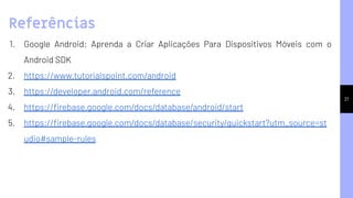 21
1. Google Android: Aprenda a Criar Aplicações Para Dispositivos Móveis com o
Android SDK
2. https://www.tutorialspoint.com/android
3. https://developer.android.com/reference
4. https://ﬁrebase.google.com/docs/database/android/start
5. https://ﬁrebase.google.com/docs/database/security/quickstart?utm_source=st
udio#sample-rules
Referências
 