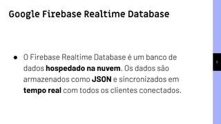 3
● O Firebase Realtime Database é um banco de
dados hospedado na nuvem. Os dados são
armazenados como JSON e sincronizados em
tempo real com todos os clientes conectados.
Google Firebase Realtime Database
 