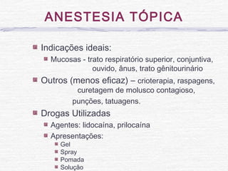 ANESTESIA TÓPICA
Indicações ideais:
Mucosas - trato respiratório superior, conjuntiva,
ouvido, ânus, trato gênitourinário
Outros (menos eficaz) – crioterapia, raspagens,
curetagem de molusco contagioso,
punções, tatuagens.
Drogas Utilizadas
Agentes: lidocaína, prilocaína
Apresentações:
Gel
Spray
Pomada
Solução
 