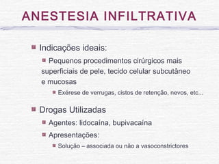 ANESTESIA INFILTRATIVA
Indicações ideais:
Pequenos procedimentos cirúrgicos mais
superficiais de pele, tecido celular subcutâneo
e mucosas
Exérese de verrugas, cistos de retenção, nevos, etc...
Drogas Utilizadas
Agentes: lidocaína, bupivacaína
Apresentações:
Solução – associada ou não a vasoconstrictores
 