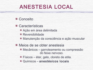 ANESTESIA LOCAL
Conceito
Características
Ação em área delimitada
Reversibilidade
Manutenção da consciência e ação muscular
Meios de se obter anestesia
Mecânicos – garroteamento ou compressão
do feixe nervoso.
Físicos – éter, gelo, cloreto de etila.
Químicos – anestésicos locais
 