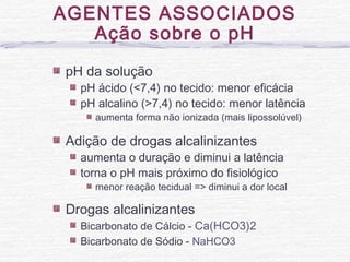 pH da solução
pH ácido (<7,4) no tecido: menor eficácia
pH alcalino (>7,4) no tecido: menor latência
aumenta forma não ionizada (mais lipossolúvel)
Adição de drogas alcalinizantes
aumenta o duração e diminui a latência
torna o pH mais próximo do fisiológico
menor reação tecidual => diminui a dor local
Drogas alcalinizantes
Bicarbonato de Cálcio - Ca(HCO3)2
Bicarbonato de Sódio - NaHCO3
AGENTES ASSOCIADOS
Ação sobre o pH
 