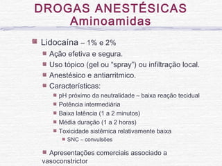 DROGAS ANESTÉSICAS
Aminoamidas
Lidocaína – 1% e 2%
Ação efetiva e segura.
Uso tópico (gel ou “spray”) ou infiltração local.
Anestésico e antiarritmico.
Características:
pH próximo da neutralidade – baixa reação tecidual
Potência intermediária
Baixa latência (1 a 2 minutos)
Média duração (1 a 2 horas)
Toxicidade sistêmica relativamente baixa
SNC – convulsões
Apresentações comerciais associado a
vasoconstrictor
 