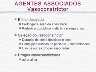 Efeito desejado
Prolongar a ação do anestésico
Reduzir a toxicidade – eficácia e segurança
Seleção do vasoconstrictor
Duração do efeito desejado e local
Condições clínicas do paciente – comorbidades
Uso de outras drogas associadas
Drogas vasoconstrictoras
adrenalina
AGENTES ASSOCIADOS
Vasoconstrictor
 
