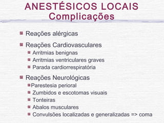 ANESTÉSICOS LOCAIS
Complicações
Reações alérgicas
Reações Cardiovasculares
Arritmias benignas
Arritmias ventriculares graves
Parada cardiorrespiratória
Reações Neurológicas
Parestesia perioral
Zumbidos e escotomas visuais
Tonteiras
Abalos musculares
Convulsões localizadas e generalizadas => coma
 