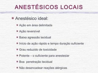 ANESTÉSICOS LOCAIS
Anestésico ideal:
Ação em área delimitada
Ação reversível
Baixa agressão tecidual
Início de ação rápido e tempo duração suficiente
Grau reduzido de toxicidade
Potente – o suficiente para anestesiar
Boa penetração tecidual
Não desencadear reações alérgicas
 