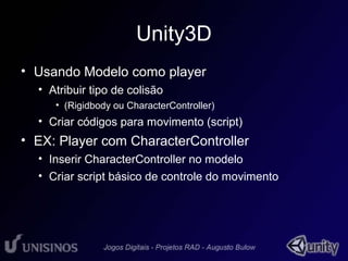 Unity3D 
• Usando Modelo como player 
• Atribuir tipo de colisão 
• (Rigidbody ou CharacterController) 
• Criar códigos para movimento (script) 
• EX: Player com CharacterController 
• Inserir CharacterController no modelo 
• Criar script básico de controle do movimento 
 