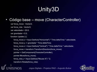 Unity3D 
• Código base – move (CharacterController) 
var forca_move : Vector3; 
var forca_rota : Vector3; 
var velocidade = 20.0; 
var gravidade = 0.5; 
function Update () { 
forca_move.x = Input.GetAxis("Horizontal") * Time.deltaTime * velocidade; 
forca_move.y -= gravidade * Time.deltaTime; 
forca_move.z = Input.GetAxis("Vertical") * Time.deltaTime * velocidade; 
forca_move = transform.TransformDirection(forca_move); 
pointer = GetComponent(CharacterController); 
pointer.Move(forca_move); 
forca_rota.y = Input.GetAxis("Mouse X") * 2; 
transform.Rotate(forca_rota); 
} 
 