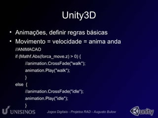 Unity3D 
• Animações, definir regras básicas 
• Movimento = velocidade = anima anda 
//ANIMACAO 
if (Mathf.Abs(forca_move.z) > 0) { 
//animation.CrossFade("walk"); 
animation.Play("walk"); 
} 
else { 
//animation.CrossFade("idle"); 
animation.Play("idle"); 
} 
 
