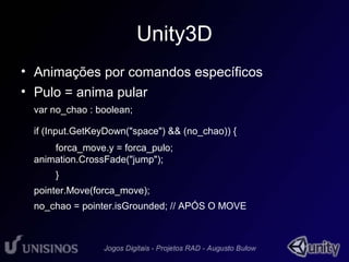 Unity3D 
• Animações por comandos específicos 
• Pulo = anima pular 
var no_chao : boolean; 
if (Input.GetKeyDown("space") && (no_chao)) { 
forca_move.y = forca_pulo; 
animation.CrossFade("jump"); 
} 
pointer.Move(forca_move); 
no_chao = pointer.isGrounded; // APÓS O MOVE 
 