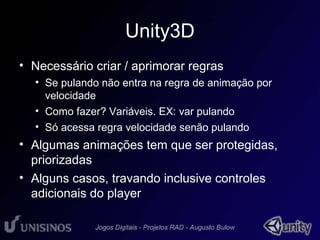 Unity3D 
• Necessário criar / aprimorar regras 
• Se pulando não entra na regra de animação por 
velocidade 
• Como fazer? Variáveis. EX: var pulando 
• Só acessa regra velocidade senão pulando 
• Algumas animações tem que ser protegidas, 
priorizadas 
• Alguns casos, travando inclusive controles 
adicionais do player 
 