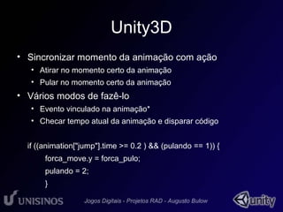 Unity3D 
• Sincronizar momento da animação com ação 
• Atirar no momento certo da animação 
• Pular no momento certo da animação 
• Vários modos de fazê-lo 
• Evento vinculado na animação* 
• Checar tempo atual da animação e disparar código 
if ((animation["jump"].time >= 0.2 ) && (pulando == 1)) { 
forca_move.y = forca_pulo; 
pulando = 2; 
} 
 