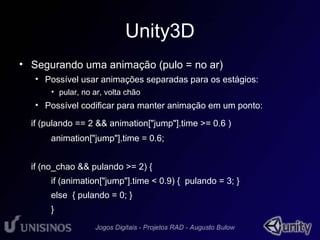 Unity3D 
• Segurando uma animação (pulo = no ar) 
• Possível usar animações separadas para os estágios: 
• pular, no ar, volta chão 
• Possível codificar para manter animação em um ponto: 
if (pulando == 2 && animation["jump"].time >= 0.6 ) 
animation["jump"].time = 0.6; 
if (no_chao && pulando >= 2) { 
if (animation["jump"].time < 0.9) { pulando = 3; } 
else { pulando = 0; } 
} 
