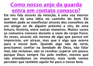 Como nosso anjo da guarda
    entra em contato conosco?
Ele nos fala através da intuição, é uma voz interior
que nos dá uma idéia no caminho do bem. Ele
também pode se manifestar através dos conselhos de
um amigo ou de alguém próximo a nós, de uma
leitura, história, entre outras maneiras. Muitas vezes
se comunica conosco durante o sono do corpo físico.
Às vezes, através até mesmo de algo que parece um
imprevisto, um atraso, mas que é algo que ocorre
para o nosso bem. Quando algo não dá certo,
precisamos confiar na bondade de Deus, não falar
mal, não reclamar, não se revoltar, esperar um pouco,
porque Deus sempre faz pelo melhor, mesmo que
não entendamos no momento, mais tarde vamos
perceber que também aquilo foi para o nosso bem.
 
