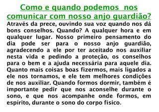Como e quando podemos nos
comunicar com nosso anjo guardião?
Através da prece, ouvindo sua voz quando nos dá
bons conselhos. Quando? A qualquer hora e em
qualquer lugar. Nosso primeiro pensamento do
dia pode ser para o nosso anjo guardião,
agradecendo a ele por ter aceitado nos auxiliar
nesta vida e pedindo a proteção, os conselhos
para o bem e a ajuda necessária para aquele dia.
Quanto mais coisas boas fizermos, mais ligados a
ele nos tornamos, e ele tem melhores condições
de nos auxiliar. Quando formos dormir, também é
importante pedir que nos aconselhe durante o
sono, e que nos acompanhe onde formos, em
espírito, durante o sono do corpo físico.
 