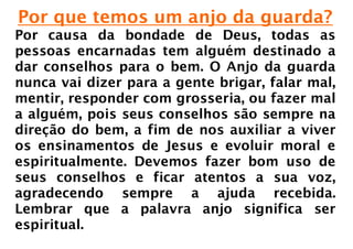 Por que temos um anjo da guarda?
Por causa da bondade de Deus, todas as
pessoas encarnadas tem alguém destinado a
dar conselhos para o bem. O Anjo da guarda
nunca vai dizer para a gente brigar, falar mal,
mentir, responder com grosseria, ou fazer mal
a alguém, pois seus conselhos são sempre na
direção do bem, a fim de nos auxiliar a viver
os ensinamentos de Jesus e evoluir moral e
espiritualmente. Devemos fazer bom uso de
seus conselhos e ficar atentos a sua voz,
agradecendo sempre a ajuda recebida.
Lembrar que a palavra anjo significa ser
espiritual.
 