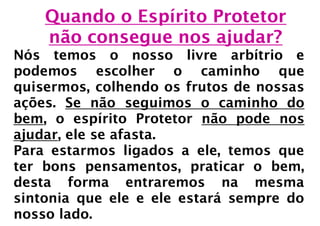 Quando o Espírito Protetor
    não consegue nos ajudar?
Nós temos o nosso livre arbítrio e
podemos escolher o caminho que
quisermos, colhendo os frutos de nossas
ações. Se não seguimos o caminho do
bem, o espírito Protetor não pode nos
ajudar, ele se afasta.
Para estarmos ligados a ele, temos que
ter bons pensamentos, praticar o bem,
desta forma entraremos na mesma
sintonia que ele e ele estará sempre do
nosso lado.
 