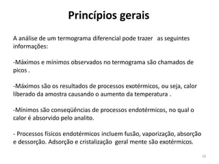 18
Princípios gerais
A análise de um termograma diferencial pode trazer as seguintes
informações:
-Máximos e mínimos observados no termograma são chamados de
picos .
-Máximos são os resultados de processos exotérmicos, ou seja, calor
liberado da amostra causando o aumento da temperatura .
-Mínimos são conseqüências de processos endotérmicos, no qual o
calor é absorvido pelo analito.
- Processos físicos endotérmicos incluem fusão, vaporização, absorção
e dessorção. Adsorção e cristalização geral mente são exotérmicos.
 