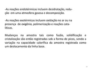 19
-As reações endotérmicas incluem desidratação, redu-
ção em uma atmosfera gasosa e decomposição.
-As reações exotérmicas incluem oxidação no ar ou na
presença de oxigênio, polimerização e reações cata-
líticas.
Mudanças na amostra tais como fusão, solidificação e
cristalização são então registradas sob a forma de picos, sendo a
variação na capacidade calorífica da amostra registrada como
um deslocamento da linha base.
 