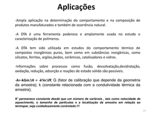 21
Aplicações
-Ampla aplicação na determinação do comportamento e na composição de
produtos manufaturados e também de ocorrência natural.
-A DTA é uma ferramenta poderosa e amplamente usada no estudo e
caracterização de polímeros.
-A DTA tem sido utilizada em estudos do comportamento térmico de
compostos inorgânicos puros, bem como em substâncias inorgânicas, como
silicatos, ferritas, argilas,óxidos, cerâmicas, catalisadores e vidros.
-Informações sobre processos como fusão, dessolvatação,desidratação,
oxidação, redução, adsorção e reações de estado sólido são possíveis.
-A=-kGmH = -k’mH; G (fator de calibração que depende da geometria
da amostra); k (constante relacionada com a condutividade térmica da
amostra);
K’ permanece constante desde que um número de variáveis , tais como velocidade de
aquecimento, o tamanho de partículas e a localização da amostra em relação ao
termopar, seja cuidadosamente controlado !!!
 