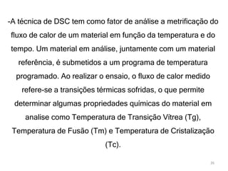 -A técnica de DSC tem como fator de análise a metrificação do
fluxo de calor de um material em função da temperatura e do
tempo. Um material em análise, juntamente com um material
referência, é submetidos a um programa de temperatura
programado. Ao realizar o ensaio, o fluxo de calor medido
refere-se a transições térmicas sofridas, o que permite
determinar algumas propriedades químicas do material em
analise como Temperatura de Transição Vítrea (Tg),
Temperatura de Fusão (Tm) e Temperatura de Cristalização
(Tc).
26
 
