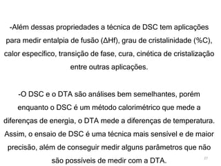 -Além dessas propriedades a técnica de DSC tem aplicações
para medir entalpia de fusão (∆Hf), grau de cristalinidade (%C),
calor específico, transição de fase, cura, cinética de cristalização
entre outras aplicações.
-O DSC e o DTA são análises bem semelhantes, porém
enquanto o DSC é um método calorimétrico que mede a
diferenças de energia, o DTA mede a diferenças de temperatura.
Assim, o ensaio de DSC é uma técnica mais sensível e de maior
precisão, além de conseguir medir alguns parâmetros que não
são possíveis de medir com a DTA.
27
 