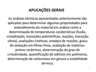 3
APLICAÇÕES GERAIS
As análises térmicas apresentadas anteriormente são
aplicadas para determinar algumas propriedades para
entendimento do material em análise como a
determinação de temperaturas caraterísticas (fusão,
cristalização, transições polimórficas, reações, transição
vítrea), avaliações cinéticas, entalpia de reações, graus
de oxidação em filmes finos, avaliação de matérias-
primas cerâmicas, determinação do grau de
cristalinidade, quantificação de aditivos em polímeros,
determinação de carbonatos em gessos e estabilidade
térmica.
 