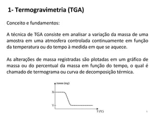 1- Termogravimetria (TGA)
Conceito e fundamentos:
A técnica de TGA consiste em analisar a variação da massa de uma
amostra em uma atmosfera controlada continuamente em função
da temperatura ou do tempo à medida em que se aquece.
As alterações de massa registradas são plotadas em um gráfico de
massa ou do percentual da massa em função do tempo, o qual é
chamado de termograma ou curva de decomposição térmica.
6
 