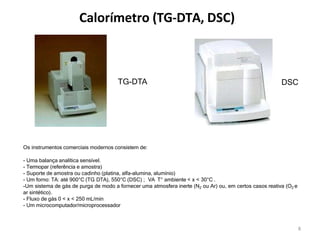 Calorímetro (TG-DTA, DSC)
Os instrumentos comerciais modernos consistem de:
- Uma balança analítica sensível.
- Termopar (referência e amostra)
- Suporte de amostra ou cadinho (platina, alfa-alumina, alumínio)
- Um forno: TA: até 900°C (TG DTA), 550°C (DSC) ; VA T° ambiente < x < 30°C .
-Um sistema de gás de purga de modo a fornecer uma atmosfera inerte (N2 ou Ar) ou, em certos casos reativa (O2 e
ar sintético).
- Fluxo de gás 0 < x < 250 mL/min
- Um microcomputador/microprocessador
TG-DTA
8
DSC
 