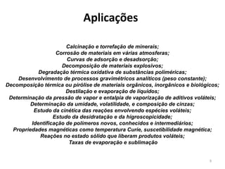 9
Aplicações
Calcinação e torrefação de minerais;
Corrosão de materiais em várias atmosferas;
Curvas de adsorção e desadsorção;
Decomposição de materiais explosivos;
Degradação térmica oxidativa de substâncias poliméricas;
Desenvolvimento de processos gravimétricos analíticos (peso constante);
Decomposição térmica ou pirólise de materiais orgânicos, inorgânicos e biológicos;
Destilação e evaporação de líquidos;
Determinação da pressão de vapor e entalpia de vaporização de aditivos voláteis;
Determinação da umidade, volatilidade, e composição de cinzas;
Estudo da cinética das reações envolvendo espécies voláteis;
Estudo da desidratação e da higroscopicidade;
Identificação de polímeros novos, conhecidos e intermediários;
Propriedades magnéticas como temperatura Curie, suscetibilidade magnética;
Reações no estado sólido que liberam produtos voláteis;
Taxas de evaporação e sublimação
 
