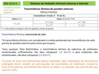 Transmitância Térmica de paredes externas
Valores máximos
Sistemas de Vedações Verticais externas e internas
Transmitância Térmica: transmissão de calor
*A transmitância térmica a ser considerada é a média ponderada das transmitâncias de cada
parcela de paredes externas pelas áreas que ocupam.
*para qualquer Zona Bioclimática, a transmitância térmica da cobertura de ambientes
condicionados artificialmente não deve ultrapassar 1,0 W/m2K e para ambientes não
condicionados, não deve ultrapassar 2,0 W/m2K.
*Os pisos de áreas sem fechamentos laterais localizadas sobre ambiente(s) de permanência
prolongada devem atender aos pré-requisitos de transmitância de coberturas. Incluem-se
como áreas externas sem fechamentos laterais os pilotis e as varandas cuja área de piso seja
superior a 25%.
NBR 15575-4
Possibilitar a entrada
de luz e calor
adequada
 