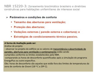 A forma de Avaliação pode ser:
Análise de projeto
- observar no projeto do edifício se os valores de transmitância e absortividade de
paredes, aberturas para ventilação e sombreamento estão sendo
cumpridos conforme os limites estabelecidos pela NBR.
-comparando as horas de desconforto quantificadas após a simulação do programa
EnergyPlus ou outro especifico.
Obs: horas de desconforto são aquelas que estão fora dos limites de temperaturas da
zona de conforto de Givoni (18 º C a 29º C).
 