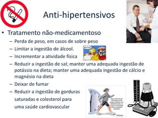 Anti-hipertensivos
• Tratamento não-medicamentoso
  – Perda de peso, em casos de sobre peso
  – Limitar a ingestão de álcool.
  – Incrementar a atividade física
  – Reduzir a ingestão de sal; manter uma adequada ingestão de
    potássio na dieta; manter uma adequada ingestão de cálcio e
    magnésio na dieta
  – Deixar de fumar
  – Reduzir a ingestão de gorduras
    saturadas e colesterol para
    uma saúde cardiovascular
 
