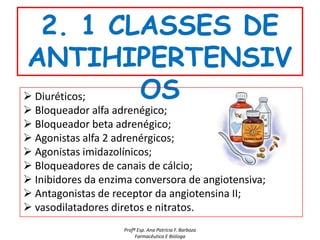2. 1 CLASSES DE
ANTIHIPERTENSIV
 Diuréticos; OS
 Bloqueador alfa adrenégico;
 Bloqueador beta adrenégico;
 Agonistas alfa 2 adrenérgicos;
 Agonistas imidazolínicos;
 Bloqueadores de canais de cálcio;
 Inibidores da enzima conversora de angiotensiva;
 Antagonistas de receptor da angiotensina II;
 vasodilatadores diretos e nitratos.
                    Profª Esp. Ana Patrícia F. Barboza
                         Farmacêutica E Bióloga
 