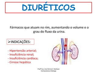 DIURÉTICOS

 Fármacos que atuam no rim, aumentando o volume e o
                grau do fluxo da urina.

INDICAÇÕES:

- Hipertensão arterial;
- Insuficiência renal;
- Insuficiência cardíaca;
- Cirrose hepática
                        Profª Esp. Ana Patrícia F. Barboza
                             Farmacêutica E Bióloga
 