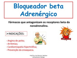 Bloqueador beta
         Adrenérgico
  Fármacos que antagonizam os receptores beta da
                  noradrenalina.

INDICAÇÕES:

- Angina de peito;
- Arritmias;
- Cardiomiopatia hipertrófica;
- Prevenção da enxaqueca.

                       Profª Esp. Ana Patrícia F. Barboza
                            Farmacêutica E Bióloga
 