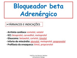 Bloqueador beta
         Adrenérgico
FÁRMACOS E INDICAÇÕES

- Arritmia cardíaca: esmolol, sotalol
- ICC: bisoprolol, carvedilol, metoprolol
- Glaucoma: betaxolol, cartelol, timolol
- Infarto do miocárdio: atenolol, metoprolol, propranolol
- Profilaxia da enxaqueca: timol, propranolol



                      Profª Esp. Ana Patrícia F. Barboza
                           Farmacêutica E Bióloga
 
