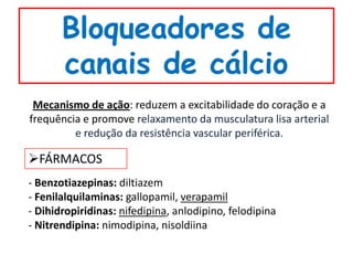 Bloqueadores de
       canais de cálcio
 Mecanismo de ação: reduzem a excitabilidade do coração e a
frequência e promove relaxamento da musculatura lisa arterial
         e redução da resistência vascular periférica.

FÁRMACOS
- Benzotiazepinas: diltiazem
- Fenilalquilaminas: gallopamil, verapamil
- Dihidropiridinas: nifedipina, anlodipino, felodipina
- Nitrendipina: nimodipina, nisoldiina
 