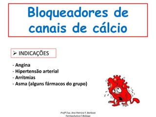 Bloqueadores de
      canais de cálcio
 INDICAÇÕES
- Angina
- Hipertensão arterial
- Arritmias
- Asma (alguns fármacos do grupo)




                     Profª Esp. Ana Patrícia F. Barboza
                          Farmacêutica E Bióloga
 