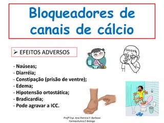 Bloqueadores de
      canais de cálcio
 EFEITOS ADVERSOS

- Naúseas;
- Diarréia;
- Constipação (prisão de ventre);
- Edema;
- Hipotensão ortostática;
- Bradicardia;
- Pode agravar a ICC.

                      Profª Esp. Ana Patrícia F. Barboza
                           Farmacêutica E Bióloga
 
